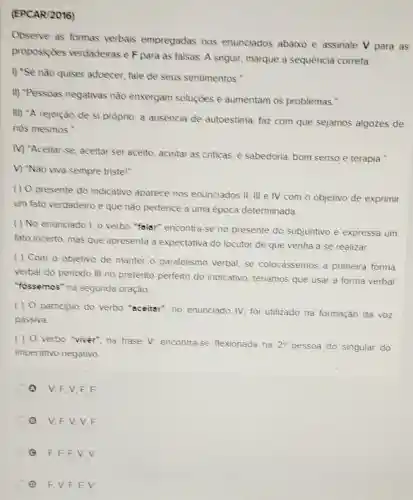 (EPCAR/2016)
Observe as formas verbais empregadas nos enunciados abaixo e assinale V para as
proposiçōes verdadeiras e F para as falsas. A seguir marque a sequência correta.
I) "Se não quiser adoecer, fale de seus sentimentos."
II) "Pessoas negativas nǎo enxergam soluções e aumentam os problemas."
III) "A rejeição de si próprio, a ausencia de autoestima, faz com que sejamos algozes de
nós mesmos."
M) "Aceitar-se aceitar ser aceito aceitar as criticas, é sabedoria, bom senso e terapia."
V) "Não viva sempre tristel"
( ) O presente do indicativo aparece nos enunciados II.III e IV com o objetivo de exprimir
um fato verdadeiro e que não pertence a uma epoca determinada
( ) No enunciado I o verbo "falsr"encontra-se no presente do subjuntivo e expressa um
fato incerto, mas que apresenta a expectativa do locutor de que venha a se realizar.
( ) Com o objetivo de manter o paralelismo verbal se colocássemos a primeira forma
verbal do periodo III no pretênto perfeito do indicativo teriamos que usar a forma verbal
"fossemos" na segunda oração.
( ) 0 participio do verbo "sceitar", no enunciado IV, foi utilizado na formação da voz
passiva.
( ) 0 verbo "viver", na frase V.encontra-se flexionada na
2^circ  pessoa do singular do
imperativo negativo
Q V.F.V F.F
V.F.V.V . F
Q F,F,F,V v
(1) F. V.F.F