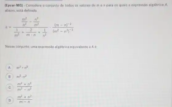 (Epcar-MG) - Considere o conjunto de todos os valores de m e n para os quais a expressão algébrica A.
abaixo, está definida.
A=(frac (m^2)/(n^2)-(n^2)/(m^2))((1)/(m^2)+(2)/(mcdot n)+(1)/(n^2))cdot ((m-n)^-2)/((m^2)-n^{2)^
Nesse conjunto, uma expressão algébrica equivalente a A é:
A m^2+n^2
B m^2-n^2
C (m^2+n^2)/(m^2)-n^(2)
D
(m^2+n^2)/(m-n)