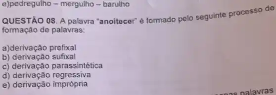 e)pedregulho -mergulho - barulho
QUESTÃO 08. A palavra "anoitecer" é formado pelo seguinte processo de
formação de palavras:
a)derivação prefixal
b) derivação sufixal
c) derivação parassintética
d)regressiva
e) derivação imprópria