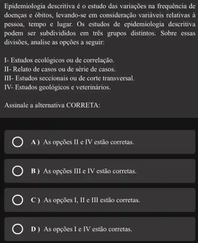 Epidemiologia descritiva é o estudo das variações na frequência de
doenças e óbitos , levando-se em consideração variáveis relativas à
pessoa, tempo e lugar. Os estudos de epidemiologia descritiva
podem ser subdivididos em três grupos distintos. Sobre essas
divisões, analise as opções a seguir:
I- Estudos ecológicos ou de correlação.
II- Relato de casos ou de série de casos.
III- Estudos seccionais ou de corte transversal.
IV - Estudos geológicos e veterinários.
Assinale a alternativa CORRETA:
A) As opções II e IV estão corretas.
B) As opções III e IV estão corretas.
C ) As opções I, II e III estão corretas.
D )As opções I e IV estão corretas.