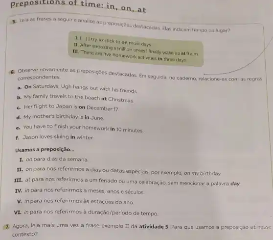epositions of time: in, on at
5. Leia as frases a seguire analise as preposiçōes destacadas. Elas indicam tempo ou lugar?
to stick to on most days
II. After snoozing a million times I finally wake up at 9 a.m.
III. There are five homework activities in three days.
6. Observe novamente as preposições destacadas Em seguida, no caderno relacione-as com as regras
correspondentes.
a. On Saturdays, Ugh hangs out with his friends.
b. My family travels to the beach at Christmas.
c. Her flight to Japan is on December 17.
d. My mother's birthday is in June.
e. You have to finish your homework in 10 minutes.
f. Jason loves skiing in winter.
Usamos a preposição...
I. on para dias da semana.
II. on para nos referirmos a dias ou datas especiais, por exemplo, on my birthday.
III. at para nos referirmos a um feriado ou uma celebração, sem mencionar a palavra day.
IV. in para nos referirmos a meses anos e séculos.
V. in para nos referirmos às estações do ano.
VI. in para nos referirmos à duração período de tempo.
7. Agora, leia mais uma vez a frase-exemplo II da atividade 5 Para que usamos a preposição at nesse
contexto?
