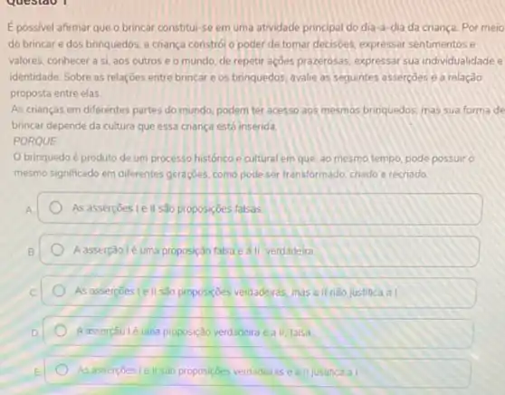 Epossivel afirmar que o brincar constitul-se em uma atividade principal do dia-a-dia da criança Por meio
do brincare dos brinquedos, a criança constrói o poder de tomar decisoes, expressar sentimentos e
valores, conhecer a si aos outros e o mundo, de repetir ações prazerosas, expressar sua individualidade e
identidade. Sobre as relações entre brincar e os brinquedos, avalie as seguintes asserçoes e a relação
proposta entre elas
As crianças em diferentes partes do mundo, podem ter acesso aos mesmos brinquedos, mas sua forma de
brincar depende da cultura que essa criança está inserida.
PORQUE
brinquedoé produto de um processo histórico e cultural em que ao mesmo tempo, pode possuir o
mesmo significado em differentes geraçōes, como pode ser transformado, criado e recriado
As assercoes le II são proposições falsas
A asserção lé uma proposição falsa e a II verdadeira
As asserçōes I e II são proposiçóes verdadeiras, mas a II não justifica al
Aasserção lé uma proposição verdadeira e a II. falsa
As assercoes le II são proposições verdadeiras e a II justifica al