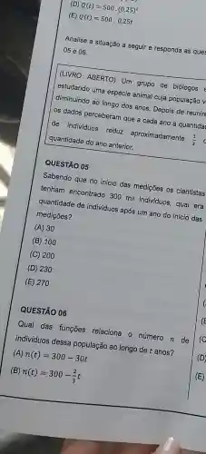 (E)
Q(t)=500.0,25t
(D) Q(t)=500cdot (0,25)^t
Analise a situação a seguir e responda as ques
05 e 06.
quantidade do ano anterior.
(LIVRO ABERTO) Um grupo de biólogos
estudando uma espécie animal cuja população v
diminuindo ao longo dos anos. Depois de reunire
os dados perceberam que a cada ano a quantida
de individuos reduz aproximadamente
(1)/(3)
QUESTÃO 05
Sabendo que no início das medições os cientistas
tenham encontrado 300 mil indiv/duos, qual era
quantidade de individuos após um ano do início das
medições?
(A) 30
(B) 100
(C) 200
(D) 230
(E) 270
QUESTÃO 06
Qual das funções relaciona o número n de
indivíduos dessa população ao longo de t anos?
(A) n(t)=300-30t
(B)
n(t)=300-(2)/(3)t