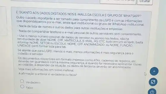 EQUANTO AOS DADOS DIGITADOS NOS E-MAILS DA ESCOLA E GRUPO DE WHATSAPP?
Outro cuidado importante a sertomado para cumprimento da LGPD coam As informacióes
que disponibilizamos pore que institucional ou grupo de WhatsApp
- Nada de lista de nomes e outros dados para outras instituições e empresas;
- Nada de compartilhar telefone ee-mail pessoal de outros servidores sem consentimento
- Use o menor número possivel de dados do servidor ou alunos nos textos, não há
necessidade de dizer NOME CPF, MATRICULA, E-MAIL tudo em um só texto, basta
informar NOME, SETOR OU ESCOL A: NOME, CPF ANONIMIZADO ou NOME, FUNCÂO
UNIDADE (sem formar lista para tal)
Se atente que para LGPD menos é mais, menos informações é mais segurança para o
cidadão e servidor
Os documentos disponiveis em formato impresso como ATAs, cadernos de registros, etc
deverão ser guardados com a maxima segurança, e quando for necessano apresentar copias
ao cidadão, a depender da situação, os dados de terceiros deverão ser anonimizados
Veja mais informações em nosso material
A afirmação a anterior é verdadeira ou falsa?
Verdadeiro
Falso