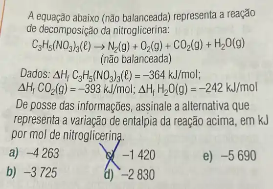 A equação abaixo (não balanceada)representa a reação
de decomposi ;ão da nitroglicerina:
C_(3)H_(5)(NO_(3))_(3)(l)arrow N_(2)(g)+O_(2)(g)+CO_(2)(g)+H_(2)O(g)
(não balanceada)
Dados: Delta H_(f)C_(3)H_(5)(NO_(3))_(3)(l)=-364kJ/mol
Delta H_(1),CO_(2)(g)=-398kJ/mol;Delta H_(1),H_(2)O(g)=-242kJ/mol
De posse das informações , assinale a alternativa que
representa a variação de entalpia da reação acima ,em kJ
por mol de nitroglicering.
a) -4263
-1420
e) -5690
b) -3725
d) -2830