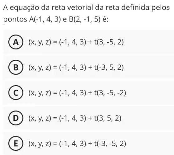 A equação da reta vetorial da reta definida pelos
pontos A(-1,4,3) e B(2,-1,5) é:
A ) (x,y,z)=(-1,4,3)+t(3,-5,2)
B (x,y,z)=(-1,4,3)+t(-3,5,2)
C (x,y,z)=(-1,4,3)+t(3,-5,-2) C
D (x,y,z)=(-1,4,3)+t(3,5,2)
E (x,y,z)=(-1,4,3)+t(-3,-5,2)