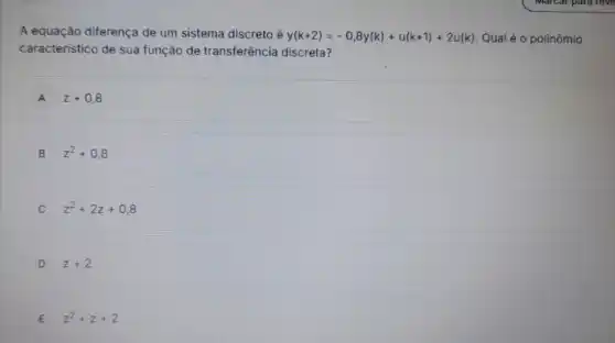 A equação diferença de um sistema discreto é y(k+2)=-0,8y(k)+u(k+1)+2u(k) Qual é o polinômio
caracteristico de sua função de transferência discreta?
A z+0,8
B z^2+0,8
C z^2+2z+0,8
D z+2
E z^2+z+2