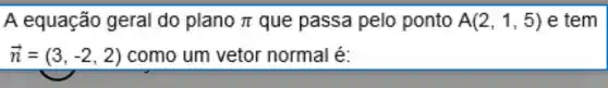 A equação geral do plano pi  que passa pelo ponto A(2,1,5) e tem
overrightarrow (n)=(3,-2,2) como um vetor normal é: