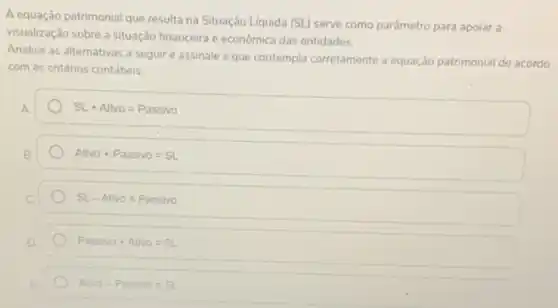 A equação patrimonial que resulta na Situação Líquida (SL) serve como parâmetro para apoiar a
visualização sobre a situação financeira e economica das entidades.
Analise as alternativas a seguir e assinale a que contempla corretamente a equação patrimonial de acordo
com os critérios contábeis.
A
SL+Ativo=Passivo
Ativo+Passivo=SL
SL-Ativo=Passivo
Passivo+Ativo=SL
Ativo-Passivo=SL