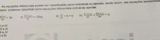 As equaptes differenciais podem ser classificadas como ordinarias ou parciais, sendo assim,das equaçbes apresentad?
zaiso, podemos class/fcar como equaybes diferenciais ordinarias apenas:
(df(x))/(dx)=3x
II (n(x,y))/(dx)=-10xy
III. (dy)/(dx)+5=0
IV. (partial ^2f(x,y))/(partial x^2)+(partial ^2f(x,y))/(partial y^2)=0
lelv
It e ill
lle IV
e III