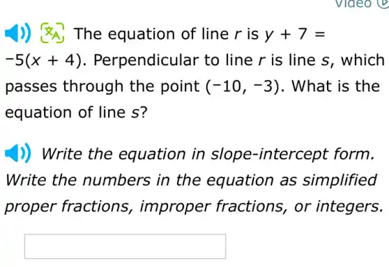 )) &A The equation of line r is y+7=
-5(x+4)	ndicular to line r is line s , which
passes through the point (-10,-3) . What is the
equation of line s?
)) Write the equation in ntercept form.
Write the numbers in the equation as simplified
proper fractions per fractions,. or integers.
square