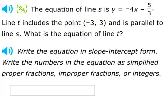 The equation of line s is y=-4x-(5)/(3)
Line t includes the point (-3,3) and is parallel to
line s. What is the of line t?
)) Write the equation in tercept form.
Write the numbers in the as simplified
proper fractions,, improper fractions, or integers.
square