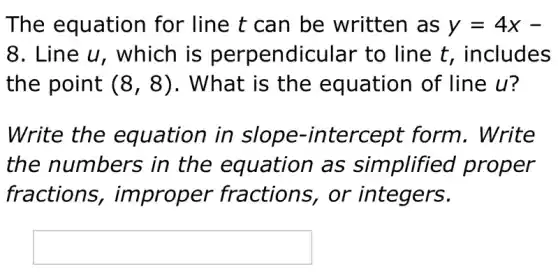 The equation for line t can be written as y=4x-
8 . Line u, which is perpendicular to line t, includes
the point (8,8) . What is the equation of line u?
Write the equation in tercept form . Write
the numbers ; in the equation as simplified proper
fractions , improper fractions, or integers.
square