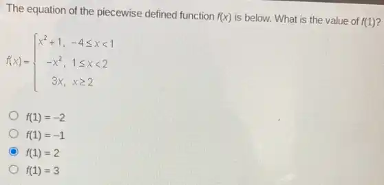 The equation of the piecewise defined function
f(x) is below. What is the value of f(1)
f(x)= ) x^2+1,&-4leqslant xlt 1 -x^2,&1leqslant xlt 2 3x,&xgeqslant 2 
f(1)=-2
f(1)=-1
f(1)=2
f(1)=3