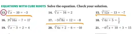 EQUATIONS WITH CUBEROOTS Solve the equation. Check your solution.
(13.) sqrt [3](x)-10=-3
14. sqrt [3](x-16)=2
15 sqrt [3](12x)-13=-7
16. 3sqrt [3](16x)-7=17
sqrt [3](4x+2)-6=-10
18. sqrt [3](4x+5)=(1)/(2)
19. sqrt [3](x-3)+2=4
20.
21 -4sqrt [3](x+10)+3=15