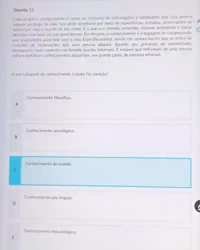 E
Questão 12
Sabe-se que o conhecimento é como um conjunto de informações e habilidades que uma pessoa
adquire ao longo da vida. Isso pode acontecer por meio de experiências estudos, observaçōes ou
interações com o mundo ao seu redor. E o que nos permite entender, resolver problemas e tomar
decisôes com base no que aprendemos. Em resumo o conhecimento é a de compreensão
que acumulamos para lidar com a vida. Especificamente,existe um conhecimento que se refere ao
conjunto de informações que uma pessoa adquire durante seu processo de aprendizado
abrangendo tanto experiências formais quanto informais.notável que individuos de uma mesma
cultura partilham conhecimentos adquiridos, em grande parte, de maneira informal.
A que categoria de conhecimento o texto faz menção?
A
square 
B
square 
C
square 
D
square 
Conhecimento metodológico.