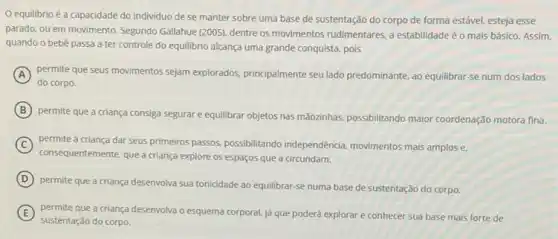 equilibrio é a capacidade do individuo de se manter sobre uma base de sustentação do corpo de forma estável esteja esse
parado, ou em movimento Segundo Gallahue (2005), dentre os movimentos rudimentares, a estabilidade é o mais básico. Assim.
quando o bebê passa a ter controle do equilibrio alcança uma grande conquista, pois
A permite que seus movimentos sejam explorados, principalmente seu lado predominante, ao equilibrar se num dos lados
do corpo.
B
permite que a criança consiga segurar e equilibrar objetos nas mãozinhas, possibilitando maior coordenação motora fina.
C
consequentemente, que a criança explore os espaços que a circundam.
permite à criança dar seus primeiros passos, possibilitando independência, movimentos mais amplos e.
D
permite que a criança desenvolva sua tonicidade ao equilibrar-se numa base de sustentação do corpo.
E permite que a criança desenvolva o esquema corporal já que poderá explorar e conhecer sua base mais forte de
sustentação do corpo.