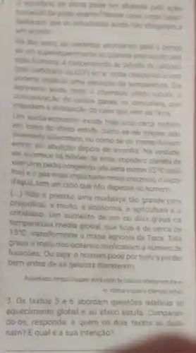 () equilibrio do clima pode set abalado pela apilo
humana? Se pode quanto? Nesse caso, a que facter?
Salbe por que os estudiosos anda nào chegarain a
um acordo
He dex anos, os cientistas acordaram para o pengo
de unn superas uecimento do planeta provocado pela
aplio humana. A concentracão de dibido de carbono
(gás carbónico ou CD?) no ar vinha crescendo e isso
poderia implicar uma elevação da temperatura. Ele
agravaria ainda mais o chamado eferto estufa, a
concentração de certos gases na atmosfera, que
impedem a dissipação do calor que vem da Terra
Um esclarecimento existe hoje uma certa histeria
em tomo do efeito estufa, como se ele tivesse sido
inventado anteontem, ou como se os mares fossem
entrar em ebulição depois de amanhã Na verdade
ele acontece hà bilhoes de anos impede o planeta de
virar uma pedra congelada (ele seria exatos
33^circ C
frio) e o gás mais importante nesse processo, o vapor
d'água, tem um ciclo que nǎo depende do homem.
()
Não é preciso uma mudança tǎo grande para
prejudicar, e muito, a economia a agricultura e o
cotidiano. Um aumento de um ou dois graus na
temperatura média global, que hoje é de cerca de
15^circ C
transformaria o mapa agricola da Terra. Três
graus a mais nos oceanos duplicariam o número de
furacões. Ou seja o homem pode pòr tudo a perder
bem antes de as geleiras derreterem.
Adaptado https://super.abril.com br/ideias/efeito estufe-e
-o-clima-oque - ciencia-sabel
3. Os textos 5 e 6 abordam questōes relativas ao
aquecimento global e ao efeito estufa. Comparan-
do-os, responda a quem os dois textos se desti-
nam? Equal é a sua intenção?
__