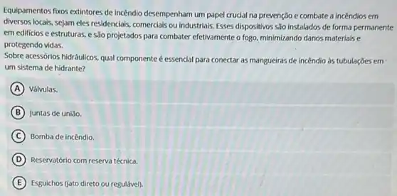 Equipamentos fixos extintores de incêndio desempenham um papel crucial na prevenção e combate a incêndios em
diversos locals, sejam eles residenclais comercials ou industrials. Esses dispositivos são instalados de forma permanente
em edificios e estruturas e são projetados para combater efetivamente o fogo minimizando danos materiaise
protegendo vidas.
Sobre acessórios hidráulicos. qual componente é essencial para conectar as mangueiras de incêndio às tubulações em
um sistema de hidrante?
A Válvulas.
B Juntas de união.
C Bomba de incêndio.
D Reservatório com reserva técnica.
E Esguichos (jato direto ou regulável).