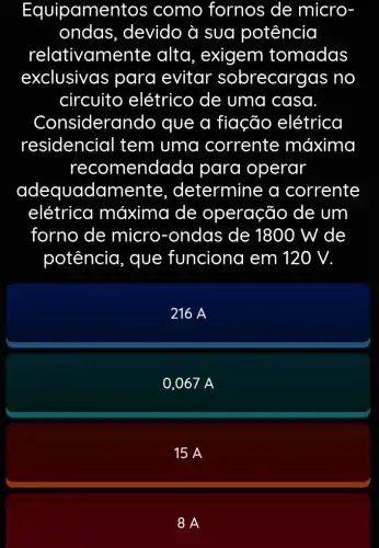 Equipamer tos como fornos de micro
ondas , devido à sua potência
relativame nte alta, exigem tomadas
exclusivas para evitar sobrecargas no
circuito elétrico de uma casa.
Considerar do que a fiação elétrica
residencial tem uma corrente máxima
reco mendada para operar
adequadamente , determine a corrente
elétrica máxima de operação de um
forno de micro-ondas de 1800 W de
potência, que funciona em 120 V.
216 A
0,067 A
15 A
8 A