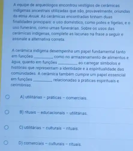 A equipe de arqueólogos encontrou vestígios de cerâmicas
indigenas utilizadas que são provavelmente oriundas
da etnia Aroak. As cerâmicas encontradas tinham duas
finalidades principais: o uso doméstico, como potes e tigelas, e o
uso funerário, como urnas funerárias . Sobre os usos das
cerámicas indigenas , complete as lacunas na frase a seguir e
assinale a alternativa correta.
A cerámica indigena desempenha um papel fundamental tanto
em funções __ como no armazenamento de alimentos e
água, quanto em funçoes __ ao carregar simbolos e
histórias que representam a identidade e a espiritualidade das
comunidades. A cerâmica também cumpre um papel essencial
em funções __ relacionadas a práticas espirituais e
cerimónias.
A) utilitárias -práticas -comerciais.
B) rituais -educacionais -utilitárias.
C) utilitárias -culturais - rituais.
D) comerciais -culturais - rituais.