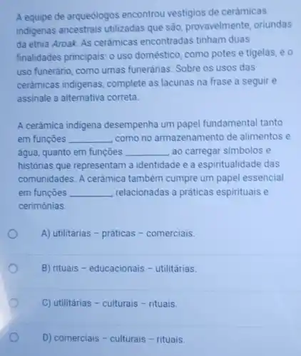 A equipe de arqueólogos encontrou vestigios de cerâmicas
indigenas ancestrais utilizadas que são provavelmente oriundas
da etnia Aroak. As cerâmicas encontradas tinham duas
finalidades principais: o uso doméstico, como potes e tigelas, e o
uso funerário , como urnas funerárias. Sobre os usos das
cerâmicas indigenas complete as lacunas na frase a seguir e
assinale a alternativa correta.
A cerâmica indigena desempenha um papel fundamental tanto
em funçōes __ como no armazenamento de alimentos e
água, quanto em funcoes __ ao carregar simbolos e
histórias que representam a identidade e a espiritualidade das
comunidades. A cerâmica também cumpre um papel essencial
em funções __ relacionadas a práticas espirituais e
cerimônias.
A) utilitárias -práticas -comerciais
B) rituais -educacionais -utilitárias.
C) utilitárias -culturais - rituais.
D) comerciais -culturais - rituais.