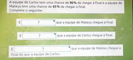 A equipe de Carlos tem uma chance de 90%  de chegar à final e a equipe de
Mateus tem uma chance de 65%  de chegar à final.
Complete o seguinte:
E square  que a equipe de Mateus chegue à final. ?
E square  que a equipe de Carlos chegue à Final. ?
E square  que a equipe de Mateis chegue à 7
final do que a equipe de Carlos.