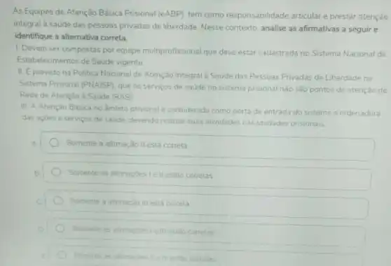 As Equipes de Atenção Básica Prisional (eABP)tem como responsabilidade articular e prestar atenção
integral à saude das pessoas privadas de liberdade. Nesse contexto analise as afirmativas a seguir e
identifique a alternativa correta.
1. Devem ser compostas por equipe multiprofissional que deve estar cadastrada no Sistema Nacional de
Estabelecimentos de Saude vigente
II. Eprevisto na Politica Nacional de Atenção Integral a Saude das Pessoas Privadas de Liberdade no
Sistema Prisional (PNAISP), que os serviços de saúde no sistema prisional nào são pontos de atenção da
Rede de Atenção Saúde (RAS)
III. A Atenção Basica no ambito prisional é considerada como porta de entrada do sistema e ordenadora
das açoes e servicos de saude, devendo realizar suas atividades nas unidades prisionais.
Somente a atimação II está correta
Somente as afimaçóes le II estão corretas
Somente a afimação III está correta
Somente as afimaçoes le III estão corretas
Somente as atimacbes ile III estao corretas