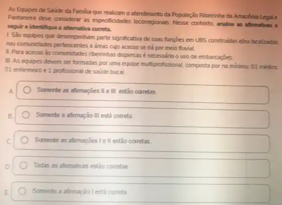 As Equipes de Saúde da Familia que realizam o atendimento da População Ribeirinha da Amazónia Legale
Pantaneira deve considerar as especificidades locorregionais Nesse contexto, analise as afirmativas a
seguir e identifique a alternativa correta.
1. São equipes que desempenham parte significativa de suas funçōes em UBS construidas elou localizadas
nas comunidades pertencentes a dreas cujo acesso se dá por meio fluvial.
II. Para acesso às comunidades ribeirinhas dispersas é necessário o uso de embarcaçōes.
III. As equipes devem ser formadas por uma equipe multiprofissional composta por no mínimo:01 médico
01 enfermeiro e 1 profissional de saúde bucal
A
Somente as afirmações II e III estão corretas
Somente a afirmação III está correta
Somente as afimações le II estão corretas.
Todas as afirmativas estão corretas
Somente a afimação l está correta