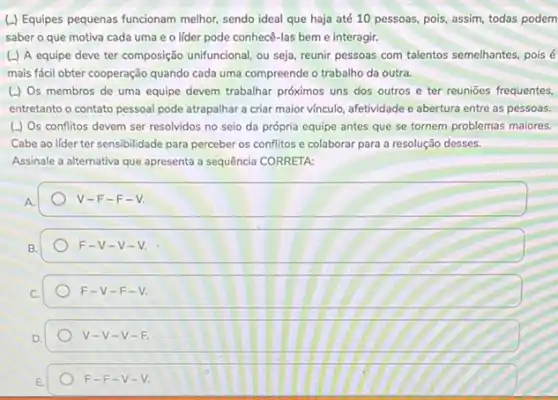 (.) Equipes pequenas funcionam melhor, sendo ideal que haja até 10 pessoas pois, assim, todas podem
saber o que motiva cada uma e o lider pode conhecê-las bem e interagir.
(.) A equipe deve ter composição unifuncional, ou seja reunir pessoas com talentos semelhantes, pois é
mais fácil obter cooperação quando cada uma compreende o trabalho da outra.
(J) Os membros de uma equipe devem trabalhar próximos uns dos outros e ter reuniōes frequentes,
entretanto o contato pessoal pode atrapalhar a criar maior vínculo, afetividade e abertura entre as pessoas.
(J) Os conflitos devem ser resolvidos no seio da própria equipe antes que se tornem problemas maiores.
Cabe ao lider ter sensibilidade para perceber os conflitos e colaborar para a resolução desses.
Assinale a alternativa que apresenta a sequência CORRETA:
v -F-F - V.
F- V-V-
F-V-F-V
V-V-V-F
F-F-V-V.