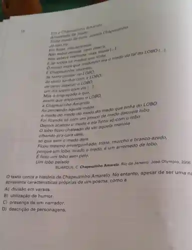 Era a Chapeurinho Amarelo
16
Amarelad
medo aquela Chapeuzinho
Ja nào ria
aparecia.
Nao subla
Nao estava restriad mas tossia [...].
E de todos os
tinha medo do tal do LO BO [...].
E Chapeuzinh amarelo,
()
foi perdendo aquele medo:
medo do medo do medo do medo due tinha do
LOBO
Foi ficando só com um pouco de medo daquele lobo.
Depois acabou o medo e ela ficou só com o lobo.
lobo ficou chateado de ver aquela menina
olhando pra cara dele,
só que sem o medo dele.
Ficou mesmo envergonhado,triste, murcho e branco-azedo,
porque um lobo tirado o medo, é um arremedo de lobo.
E feito um lobo sem pelo.
Um lobo pelado.
BUARQUE, C Chapeuzinho Amarelo Rio de Janeiro: José Olympio, 2006.
texto conta a história de Chapeuzinho Amarelo. No entanto, apesar de ser uma ne
apresenta caracteristicas próprias de um poema, como a
A) divisão em versos.
B) utilização de humor.
C) presença de um narrador.
D) descrição de personagens.