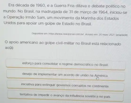 Era década de 1960, e a Guerra Fria ditava o debate político no
mundo. No Brasil na madrugada de 31 de março de 1964, iniciou-se
a Operação Irmão Sam, um movimento da Marinha dos Estados
Unidos para apoiar um golpe de Estado no Brasil.
Disponivel em: https//www v.nexojornal.combir. Acesso em 20 maio 2021. (adaptado)
apoio americano ao golpe civil-militar no Brasil está relacionado
ao(à)
esforço para consolidar o regime democrático no Brasil.
desejo de implementar um acordo de união na América.
iniciativa para extinguir governos corruptos no continente.
tentativa de impedir o avanço da influência soviética no país.