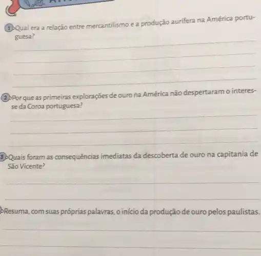 era a relação entre mercantilismo e a produção aurifera na América portu-
__
(2)Por que as primeiras explorações de ouro na América não despertaram o interes-
__
3)Quais foram as consequências imediatas da descoberta de ouro na capitania de
São Vicente?
__
Resuma, com suas próprias palavras ,oinícioda produção de ouro pelos paulistas.
__