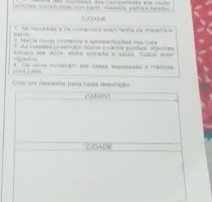 era
combario, madeira palha e bambu
CIDADE
1 As moradias :os comercios eram feitos de madeira e
baria
2 Havia muito comereio e apresentaches nas ruas
3. As cidades possuiam muros evarios portibes, algumas
ale doze entre entrada e saida Todos eram
vigiados
ricos moravam em casas espacosas e maiores.
com palio
Crie um desenho para cada descrição
CAMPO
square 
CIDADE
square