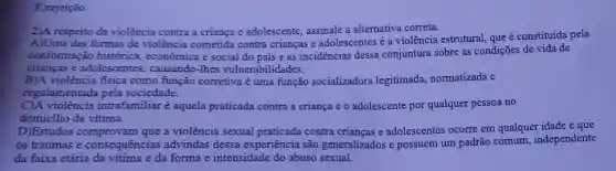 E)rejeição.
2)A respeito da violência contra a criança e adolescente, assinale a alternativa correta.
A)Uma das formas de violência cometida contra crianças e adolescentes é a violência estrutural, que é constituída pela
conformação histórica , econômica e social do pais e as incidencias dessa conjuntura sobre as condições de vida de
crianças e adolescentes , causando-Thes vulnerabilidades.
B)A violência física como função corretiva é uma função socializadora legitimada, normatizada e
regulamentada pela sociedade.
C)A violência intrafamiliar é aquela praticada contra a criança e o adolescente por qualquer pessoa no
domicilio da vitima.
D)Estudos a violência sexual praticada contra crianças e adolescentes ocorre em qualquer idade e que
os traumas e consequências advindas dessa experiência são generalizados e possuem um padrão comum , independente
da faixa etária đa vitima e da forma e intensidade do abuso sexual.