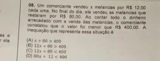 as e
rela
08. Um comerciante vendeu x melancias por R 12,00
cada uma. No final do dia, ele vendeu as melancias que
restaram por R 80,00 Ao contar todo o dinheiro
arrecadado com a venda das melancias, o comerciante
constatou que o valor foi menor que R 400,00 . A
inequação que representa essa situação é
(A) x+80gt 400
(B) 12x+80gt 400
(C) 12x+80lt 400
(D) 80x+12lt 400