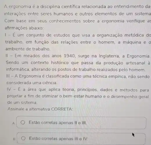 A ergonomia é a disciplina científica relacionada ao entendimento da
interaçoes entre seres humanos e outros elementos de um sistema
Com base em seus conhecimentos sobre a ergonomia verifique a:
afirmações abaixo:
1-E um conjunto de estudos que visa a organização metódica do
trabalho, em função das relações entre o homem, a máquina e o
ambiente de trabalho.
II - Em meados dos anos 1940, surge na Inglaterra, a Ergonomia.
Sendo um contexto histórico que passa da produção artesanal à
informática, alterando os postos de trabalho realizados pelo homem.
III - A Ergonomia é classificada como um a técnica empírica, não sendo
considerada uma ciência.
IV-E a área que aplica teoria principios, dados e métodos para
projetar a fim de otimizar o bem-estar humano e o desempenho geral
de um sistema.
Assinale a alternativa CORRETA:
Estão corretas apenas 11 e III
B
Estão correlas apenas 111 e IV