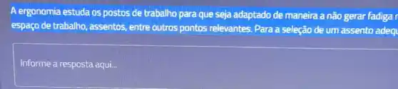 A ergonomia estuda os postos de trabalho para que seja adaptado de maneira a não gerar fadiga espaço de trabalho, assentos, entre outros pontos relevantes. Para a seleção de um assento adec
Informe a resposta aqui...