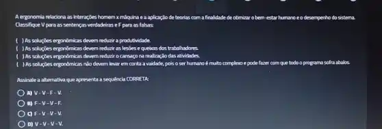 A ergonomia relaciona as interações homem xmáquina e a aplicação de teorias com a finalidade de otimizar o bem estar humanoeo desempenho do sistema
Classifique V para as sentenças verdadeiras eF para as falsas
( )As soluções ergonômicas devem reduzir a produtividade.
( ) As soluções ergonômicas devem reduzir as lesões e quebas dos trabalhadores.
) As soluções ergonômicas devem reduzir o cansaço na realização das atividades.
) As soluçōes ergonômicas nǎo devem levar em conta a vaidade, pois o ser humano é muito complexo e pode fazer com que todo o programa sofra abalos.
Assinale a alternativa que apresenta a sequência CORRETA
A) V -V-F-V.
) B) F-V-V-F.
C) F-V-V - V.
D) V-V-V-V.