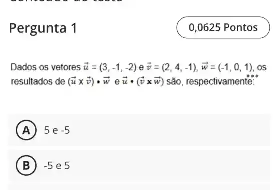 ergunt a1
Dados os vetores overrightarrow (u)=(3,-1,-2) e overrightarrow (v)=(2,4,-1),overrightarrow (w)=(-1,0,1),os
resultados de (overrightarrow (u)times overrightarrow (v))cdot overrightarrow (w) e overrightarrow (u)cdot (overrightarrow (v)times overrightarrow (w)) são , respectivame ente:
A ) 5 e -5
B -5 e 5