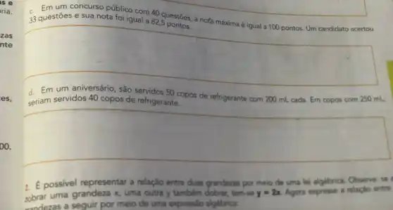 is e
ria.
zas
nte
es,
oo.
um concurso público com 40 questōes, a nota máxima é igual a 100 pontos. Um candidato acertou 33
square 
seriam servidos 40 copos de refrigerante.
d. Em servidos 40 copos de refrigerante...pos de refrigerante com 200 mL cada. Em copos com 250 mL,
square 
2. E possivel representar a relação entre duas grandezas por meio de uma lei algebrica Observe: se
uma grandeza x uma outra y tambêm dobrar, tem-se y=2x Agora expresse a relação entre
randezas a seguir por meio de uma expressão algebrica: