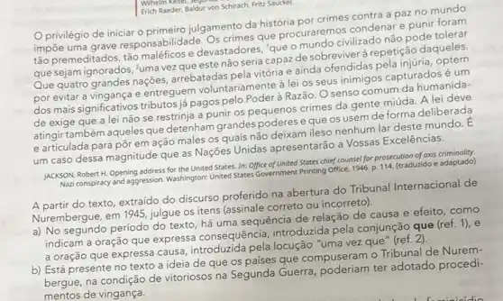 Erich Raeder, B aldur von Schirach, Frite Sauckel.
Wilhelm Keitel
privilégio de iniciar 0 primeiro julgamento da história por crimes contra a paz no mundo
impōe uma grave responsabilidade. Os crimes que procuraremos condenare punir foram
tão premeditados, tão e devastadores, "que o civilizado não pode tolerar
que sejam ignorados, "uma vez que este não seria capaz de sobreviver à repetição daqueles
Que quatro grandes nações arrebatadas pela vitória e ainda ofendidas pela injuria, optem
por evitar a vingança e entreguem voluntariamente à lei os seus inimigos capturados é um
dos mais significativos tributos já pagos pelo Poder à Razão. O senso comum da humanida-
de exige que a lei não se restrinja a punir os pequenos crimes da gente miúda A lei deve
atingir também aqueles que detenham grandes poderes e que os usem de forma deliberada
e articulada para pôr em ação males os quais não deixam ileso nenhum lar deste mundo. E
um caso dessa magnitude que as Nações Unidas apresentarão a Vossas Excelências.
JACKSON, RobertH. Opening address for the United States. In: Office of United States chief counsel for prosecution of axis adaptado
Nazi conspiracy and aggression Washington: United States Government Printing Office, 1946. p 114. (traduzido e adaptado)
A partir do texto, extraído do discurso proferido na abertura do Tribunal Internacional de
Nurembergue, em 1945, julgue os itens (assinale correto ou incorreto).
a) No segundo período do texto, há uma sequência de relação de causa e efeito, como
indicam a oração que expressa consequência introduzida pela conjunção que (ref. 1), e
a oração que express causa, introduzida pela locução "uma vez que" (ref. 2).
b) Está presente no texto a ideia de que os paises que compuseram o Tribunal de Nurem-
bergue, na condição de vitoriosos na Segunda Guerra ter adotado procedi-
mentos de vingança.