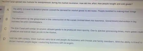 The Erie Canal opened new markets for entrepreneurs during the market revolution.How did this affect how people bought and sold goods?
x
A
The ability to travel to distance places caused the demand for market goods to decrease. People reverted to making most things
themselves.
x
B
The intervention by the government in the construction of the canals trickled down into business Government intervention in big
business became commonplace.
C
The Erie Canal and similar structures allowed goods to be produced more quickly. Due to quicker processing times, more goods could
produced and sold at lower prices in the market.
D
Until the 19th century.most markets were local and people did business with friends and family members. With the ability to travel to
distant markets people began conducting business with strangers.