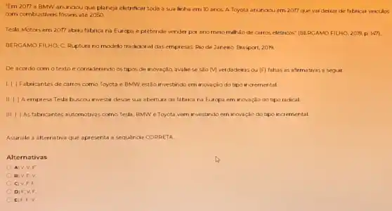 "Ern 2077 a BMW anunciou que planeja eletrificar toda a sua linha em 10 anos. A Toyota anunaou em 2017 que vai deixar de fabricar veiculos
corn combustiveis fossers até 2050
Tesla Motors em 2017 abriu fábrica na Europa e pretende vender por ano meio milhǎo de carros elétricos" (BERCAMO FILHO 2019, p. 1471.
BERGAMO FILHO, C. Ruptura no modelo tradicional das empresas Rio de Janeiro Brasport, 2019.
De acordo com o texto e considerando os tipos de inovação, avalie se são M verdadeiras ou (F) falsas as afirmativas a seguir.
1.1 ) Fabricantes de carros como Toyota e BMW estão investindo em inovação do tipo incremental.
II. ( ) A empresa Tesla buscou investir desde sua abertura da fabrica na Europa em inovação do tipo radical.
III. ( ) As fabricantes automotivas como Tesla, BMWe Toyota,yern investindo ern inovação do tipo incremental
Assinale a alternativa que apresenta a sequência CORRETA.
Alternativas
A) V.V.F
B) V.F.V
OV.F.F
D) F.V.F
C) F.F.V