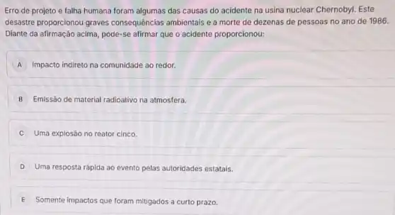 Erro de projeto e falha humana foram algumas das causas do acidente na usina nuclear Chernobyl Este
desastre proporcionou graves consequências ambientais e a morte de dezenas de pessoas no ano de 1986.
Diante da afirmação acima pode-se afirmar que o acidente proporcionou:
A Impacto indireto na comunidade ao redor.
B Emissão de material radioativo na atmosfera.
Uma explosão no reator cinco.
D Uma resposta rápida ao evento pelas autoridades estatais.
E Somente impactos que foram mitigados a curto prazo.