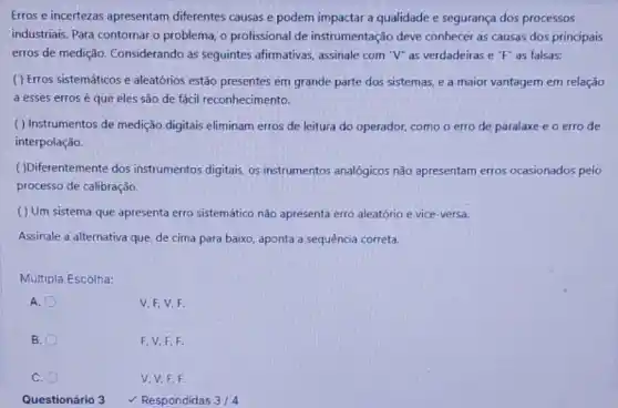 Erros e incertezas apresentam diferentes causas e podem impactar a qualidade e segurança dos processos
industriais. Para contornar o problema, o profissional de instrumentação deve conhecer as causas dos principais
erros de medição Considerando as seguintes afirmativas, assinale com "V"as verdadeiras e "F"as falsas:
( ) Erros sistemáticos e aleatórios estão presentes em grande parte dos sistemas, e a maior vantagem em relação
a esses errosé que eles são de fácil reconhecimento.
( ) Instrumentos de medição digitais eliminam erros de leitura do operador, como o erro de paralaxe e o erro de
interpolação.
( )Diferentemente dos instrumentos digitais, os instrumentos analógicos não apresentam erros ocasionados pelo
processo de calibração.
( ) Um sistema que apresenta erro sistemático não apresenta erro aleatório e vice-versa.
Assinale a alternativa que de cima para baixo aponta a sequência correta.
Múltipla Escolha:
A.
V.F,V,F
B.
F. V,F,F.
c
V.V.F.F.
Questionário 3 Respondidas 3/4