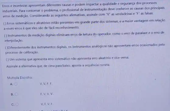 Erros e incertezas apresentam diferentes causas e podem impactar a qualidade e segurança dos processos
industriais. Para contornar o problema, o profissional de instrumentação deve conhecer as causas dos principais
erros de medição Considerando as seguintes afirmativas, assinale com "V"as verdadeiras e
''F'' as falsas:
( ) Erros sistemáticos e aleatórios estão presentes em grande parte dos sistemas, e a maior vantagem em relação
a esses errosé que eles são de fácil reconhecimento.
( ) Instrumentos de medição digitais eliminam erros de leitura do operador, como o erro de paralaxe e o erro de
interpolação.
( )Diferentemente dos instrumentos digitais, os instrumentos analógicos não apresentam erros ocasionados pelo
processo de calibração.
( ) Um sistema que apresenta erro sistemático não apresenta erro aleatório e vice -versa.
Assinale a alternativa que de cima para baixo aponta a sequência correta.
Múltipla Escolha:
A.
V. V, F, F.
B.
F.V.V.V.
C.
V.F.V,F.