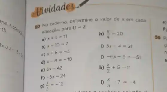 ersa
13
te a
x-13=3
dividades
50 No caderno determine o valor de x em cada
equação, para
U=Z
a)
x+5=11
h) (x)/(4)=20
b)
x+10=7
i) 5x-4=21
c)
x+6=-5
j) -6x+9=-51
d)
x-8=-10
e) 6x=42
k) (x)/(2)+5=11
f) -3x=24
g) (x)/(3)=-12
D (x)/(3)-7=-4
coniunto solucão d