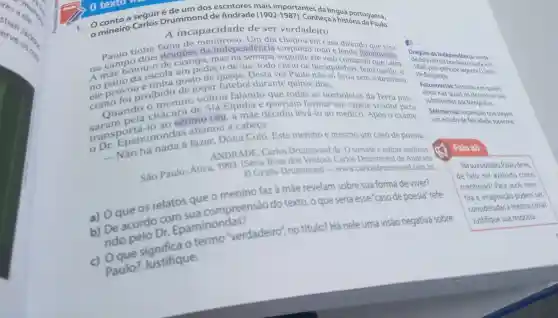 erve ack
res are
erve.
a seguir Drummond de Andrade (1902-1987) Conheça a historituguesa.
omineiro Carlos A incapacidade de ser verdadeiro Paulo. A incapacidade de ser verdadeiro
tinha fama de em casa dizendo dragões da independência cuspindo fogo e
1808 pelo principe regente D. Joao
no campotou-o de castigo, mas eleveio contarotonovelas.
Dragoes da Independênda: unida-
pedaço de lua, todo cheio de buraquinhos , feito queijo, e
de do Exército
ele provo proibido de jogar futebol durante quinze dias
de Bragança.
como voltou falando
todas as borboletas da Terra pas-
Fotonovelas: histórias em quadri
couando o meninge Siá Elpidia e queriam formar um tapete voador para
nhos nas quais
Sétimo céu:expressào que sugere
ao sétimo céu, a levá-lo ao médico Após o exame,
substituidos por fotografias.
ans Epaminondas abanou a cabeça: a fazer, Dona Coló. Este menino é mesmo um caso de poesia.
um estado de felicidade supreme
ANDRADE, Carlos Drummond de. O sorvete e outras histórias.
São Paulo: Ática.1993. (Série Rosa dos Ventos). Carlos Drummond de Andrade
Fala ai!
Graña Drummond - www.carlosdrum mond.com.br
menino faz à mắe revelam sobre sua forma de viver?
a) Oque 05 compreensão do texto, o que seria esse"caso de poesia"refe-
rido pelo Dr Epaminondas?
'verdadeiro", no titulo? Há nele uma visão negativa sobre
Paulo?Justifique.
Na suaopinião, Paulodeve,
de fato, ser avaliado como
mentiroso? Para vocé, men-
tira e imaginação podem ser
consideradas a mesma colsa?
Justifique sua resposta.