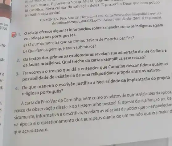 es em
2006.
aro-
ste
bons rostos,
foi sem causa. E portanto Vossa Alteza, pois tanto
fé católica, deve cuidar da salvação deles. E prazerá a Deus que com pouco
trabalho seja assim!
CAMINHA, Pero Vaz de. Disponível em:<http://www .dominiopublico.gov.br/
download /texto/ua000283.pdf>. Acesso em: 29 abr 2020. (Fragmento).
relato oferece algumas informações sobre a maneira como os indígenas agiam
em relação aos portugueses.
a) O que demonstra que se comportavam de maneira pacifica?
b) Que fato sugere que eram submissos?
2. Os textos dos primeiros exploradores revelam sua admiração diante da flora e
da fauna brasileiras. Qual trecho da carta exemplifica essa reação?
3. Transcreva o trecho que dá a entender que Caminha desconsidera qualquer
possibilidade de existência de uma religiosidade própria entre os nativos.
4. De que maneira o escrivão justifica a necessidade de implantação do projeto
religioso português?
A carta de Pero Vazde Caminha bem como os relatos de outros viajantes da época,
nasce da observação direta e do testemunho pessoal. E, apesar de sua função ser ba
sicamente informativa e descritiva, revelam as relações de poder que se estabelecian
na época e 0 questionamento dos europeus diante de um mundo que era maior d
que acreditavam.